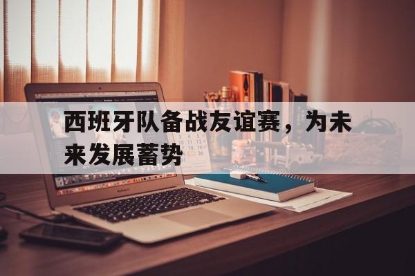 包含西班牙队备战友谊赛,为未来发展蓄势的词条 包含西班牙队备战友谊赛,为未来发展蓄势的词条