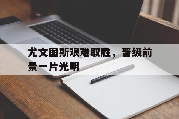 尤文图斯艰难取胜,晋级前景一片光明的简单介绍 尤文图斯艰难取胜,晋级前景一片光明的简单介绍