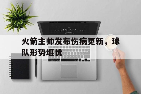 火箭主帅发布伤病更新,球队形势堪忧的简单介绍 火箭主帅发布伤病更新,球队形势堪忧的简单介绍