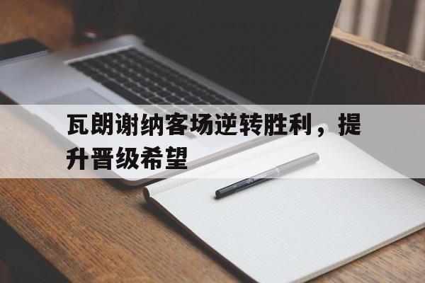 瓦朗谢纳客场逆转胜利,提升晋级希望的简单介绍 瓦朗谢纳客场逆转胜利,提升晋级希望的简单介绍