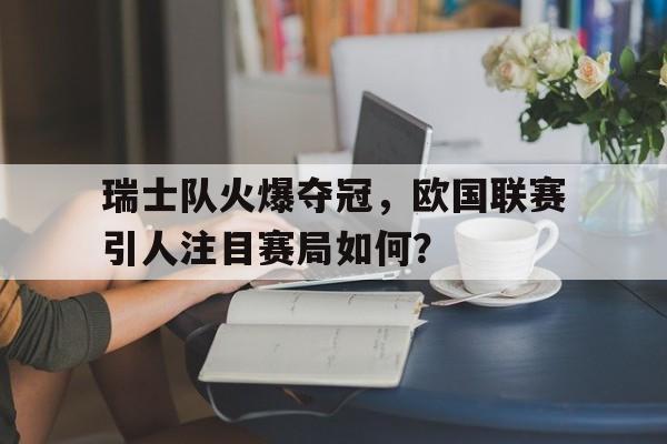 瑞士队火爆夺冠,欧国联赛引人注目赛局如何? 瑞士队火爆夺冠,欧国联赛引人注目赛局如何?