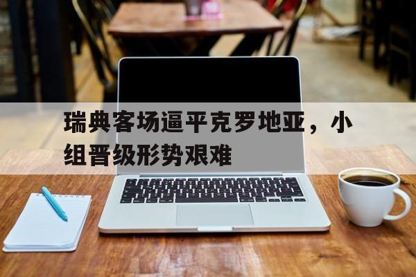 关于瑞典客场逼平克罗地亚,小组晋级形势艰难的信息 关于瑞典客场逼平克罗地亚,小组晋级形势艰难的信息