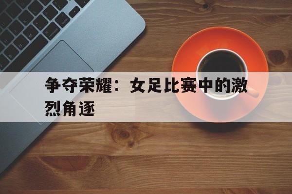 关于争夺荣耀:女足比赛中的激烈角逐的信息 关于争夺荣耀:女足比赛中的激烈角逐的信息