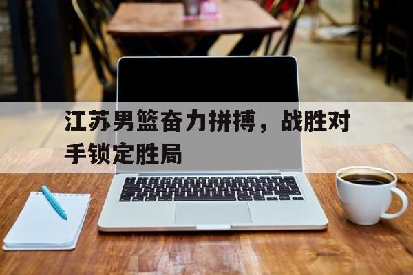 江苏男篮奋力拼搏,战胜对手锁定胜局 江苏男篮奋力拼搏,战胜对手锁定胜局