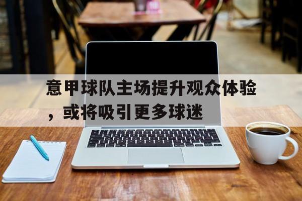意甲球队主场提升观众体验,或将吸引更多球迷 意甲球队主场提升观众体验,或将吸引更多球迷