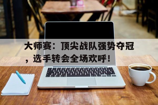 大师赛:顶尖战队强势夺冠,选手转会全场欢呼! 大师赛:顶尖战队强势夺冠,选手转会全场欢呼!