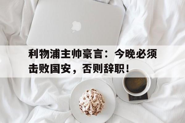利物浦主帅豪言:今晚必须击败国安,否则辞职!利物浦功勋主帅 利物浦主帅豪言:今晚必须击败国安,否则辞职!利物浦功勋主帅