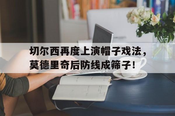 切尔西再度上演帽子戏法,莫德里奇后防线成筛子!战术胜利反被球员抗命掩盖,危机中的切尔西能否觅出路? 切尔西再度上演帽子戏法,莫德里奇后防线成筛子!战术胜利反被球员抗命掩盖,危机中的切尔西能否觅出路?